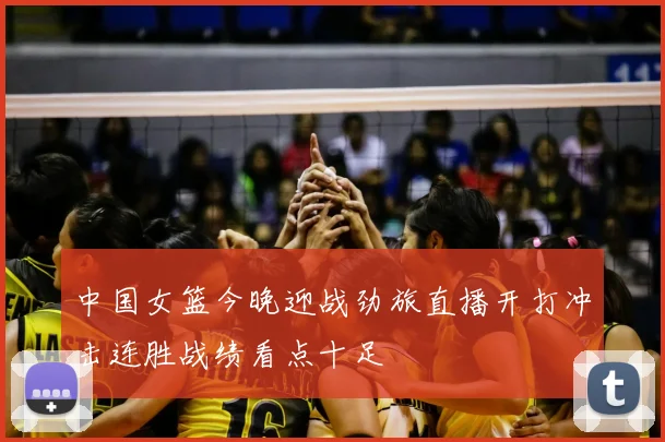 中国女篮今晚迎战劲旅直播开打冲击连胜战绩看点十足