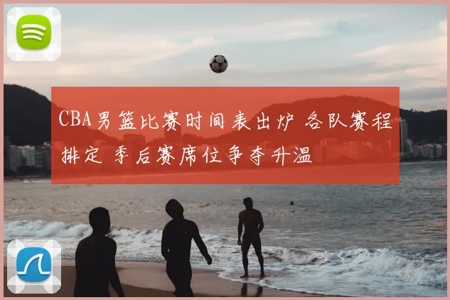 CBA男篮比赛时间表出炉 各队赛程排定 季后赛席位争夺升温