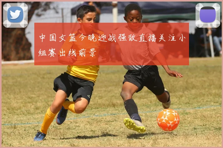 中国女篮今晚迎战强敌直播关注小组赛出线前景