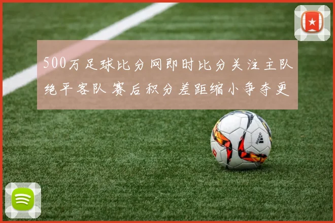 500万足球比分网即时比分关注主队绝平客队 赛后积分差距缩小争夺更紧张