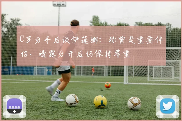 C罗分手后谈伊莲娜：称曾是重要伴侣，透露分开后仍保持尊重