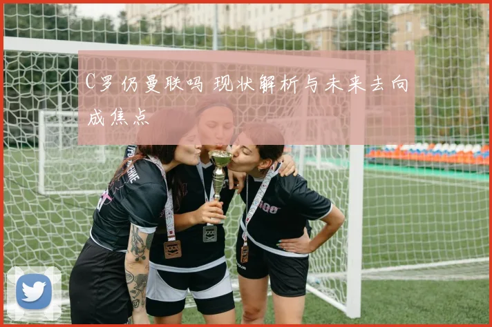 C罗仍曼联吗 现状解析与未来去向成焦点