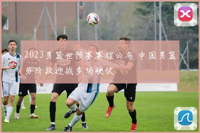 2023男篮世预赛赛程公布 中国男篮分阶段迎战多场硬仗