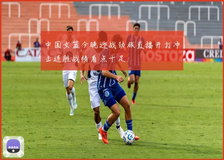 中国女篮今晚迎战劲旅直播开打冲击连胜战绩看点十足