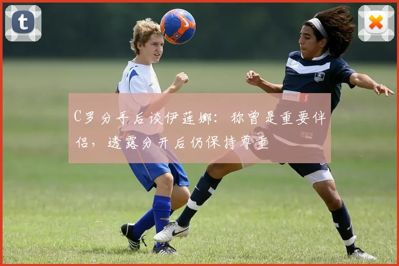 C罗分手后谈伊莲娜：称曾是重要伴侣，透露分开后仍保持尊重