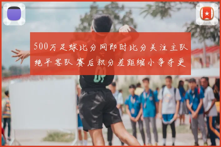 500万足球比分网即时比分关注主队绝平客队 赛后积分差距缩小争夺更紧张