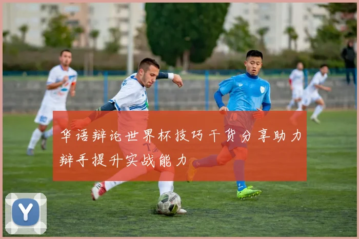 华语辩论世界杯技巧干货分享助力辩手提升实战能力