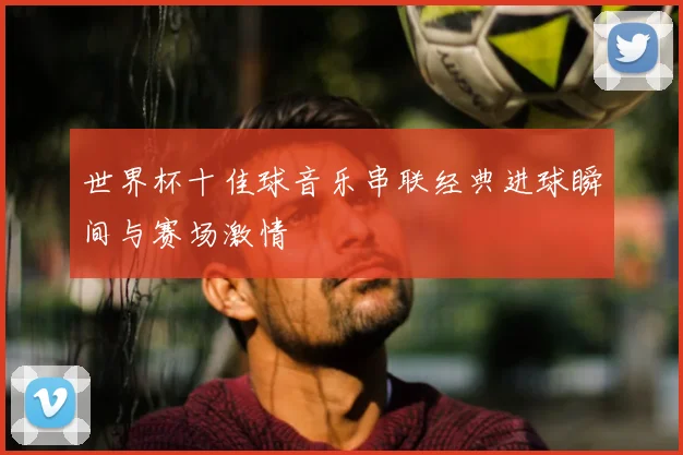 世界杯十佳球音乐串联经典进球瞬间与赛场激情