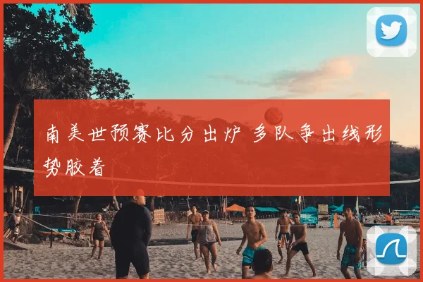 南美世预赛比分出炉 多队争出线形势胶着