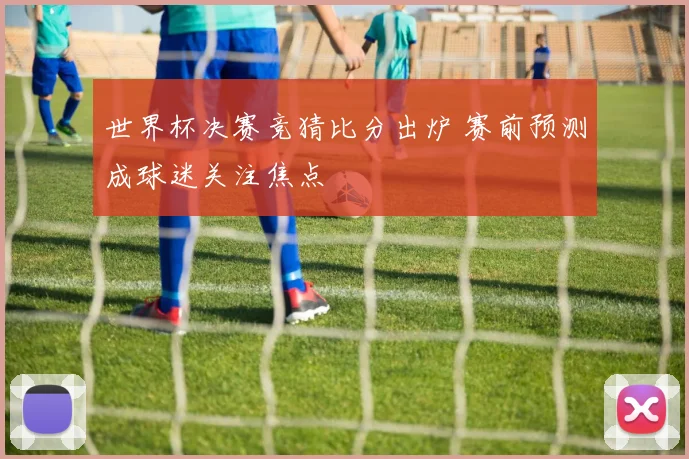 世界杯决赛竞猜比分出炉 赛前预测成球迷关注焦点