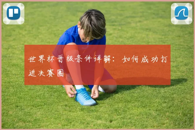 世界杯晋级条件详解：如何成功打进决赛圈
