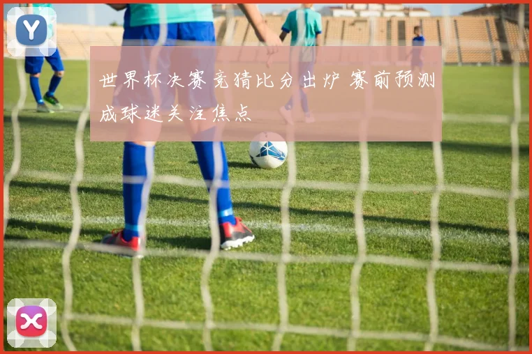 世界杯决赛竞猜比分出炉 赛前预测成球迷关注焦点